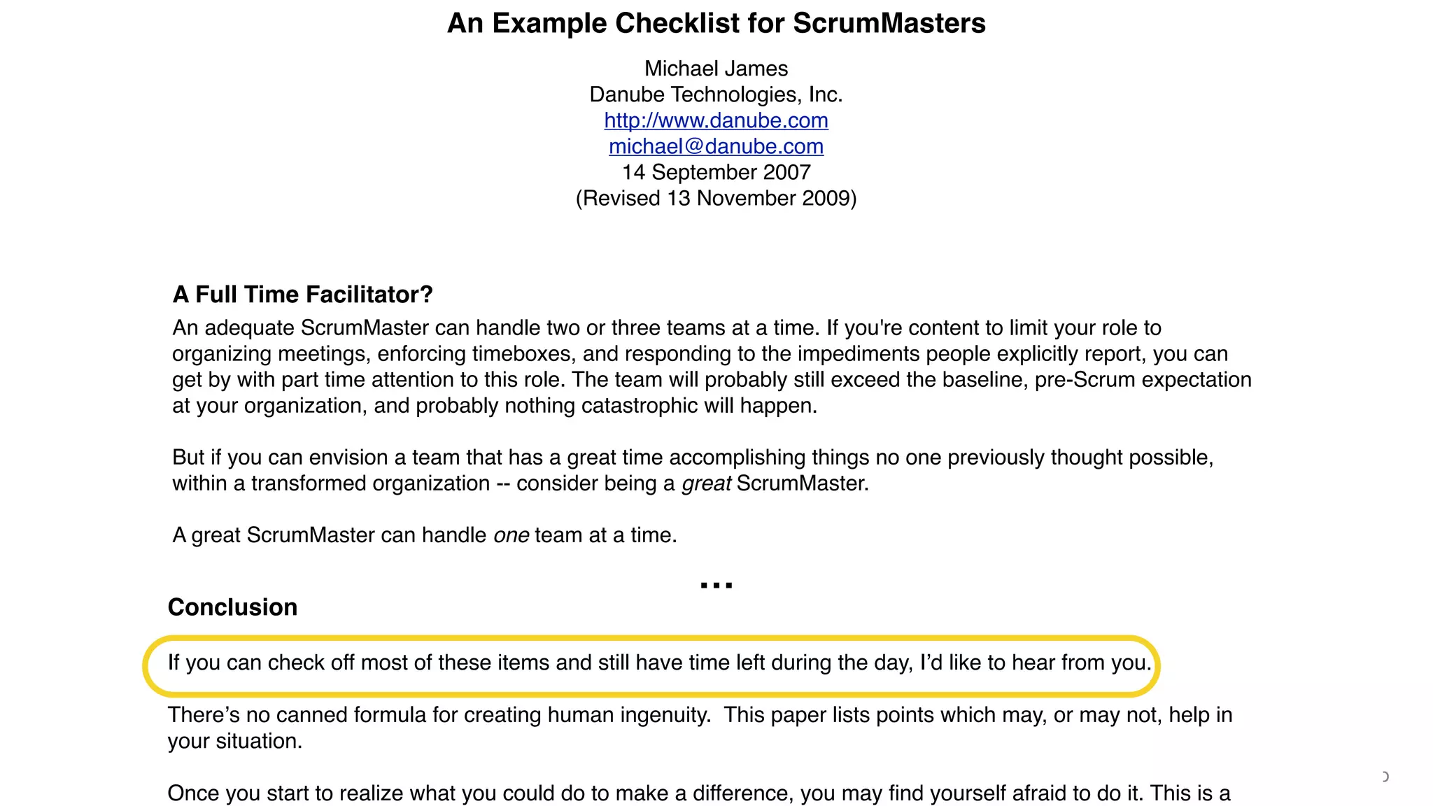 © 2018 Scrum WithStyle scrumwithstyle.com @rowanb@rowanb
An Example Checklist for ScrumMasters
Michael James
Danube Technologies, Inc.
http://www.danube.com
michael@danube.com
14 September 2007
(Revised 13 November 2009)
A Full Time Facilitator?
An adequate ScrumMaster can handle two or three teams at a time. If you're content to limit your role to
organizing meetings, enforcing timeboxes, and responding to the impediments people explicitly report, you can
get by with part time attention to this role. The team will probably still exceed the baseline, pre-Scrum expectation
at your organization, and probably nothing catastrophic will happen.
But if you can envision a team that has a great time accomplishing things no one previously thought possible,
within a transformed organization -- consider being a great ScrumMaster.
A great ScrumMaster can handle one team at a time.
We recommend one dedicated ScrumMaster per team of about seven, especially when starting out.
If you haven't discovered all the work there is to do, tune in to your Product Owner, your team, your team's
engineering practices, and the organization outside your team. While there's no single prescription for everyone,
I've outlined typical things I've seen ScrumMasters overlook.
Part I -- How Is My Product Owner Doing?
You improve the Product Ownerʼs effectiveness by helping maintain the Product Backlog and release plan. (Note
Is the appropriate amount of inter-team communication happening? Scrum of Scrums is only one way to
achieve this.
Are teams independently able to produce working features, even spanning architectural boundaries?12
Are your ScrumMasters meeting with each other, working the organizational impediments list?
When appropriate, are the organizational impediments pasted to the wall of the development director's ofﬁce?
Can the cost be quantiﬁed in dollars, lost time to market, lost quality, or lost customer opportunities? (But
learn from Ken Schwaber's mistakes: "A dead ScrumMaster is a useless ScrumMaster."13)
Is your organization one of the few with career paths compatible with the collective goals of your teams?
Answer "no" if there's a career incentive14 to do programming or architecture work at the expense of testing,
test automation, or user documentation.
Has your organization been recognized by the trade press or other independent sources as one of the best
places to work, or a leader in your industry?
Are you helping create a learning organization?
Conclusion
If you can check off most of these items and still have time left during the day, Iʼd like to hear from you.
Thereʼs no canned formula for creating human ingenuity. This paper lists points which may, or may not, help in
your situation.
Once you start to realize what you could do to make a difference, you may ﬁnd yourself afraid to do it. This is a
…
 
