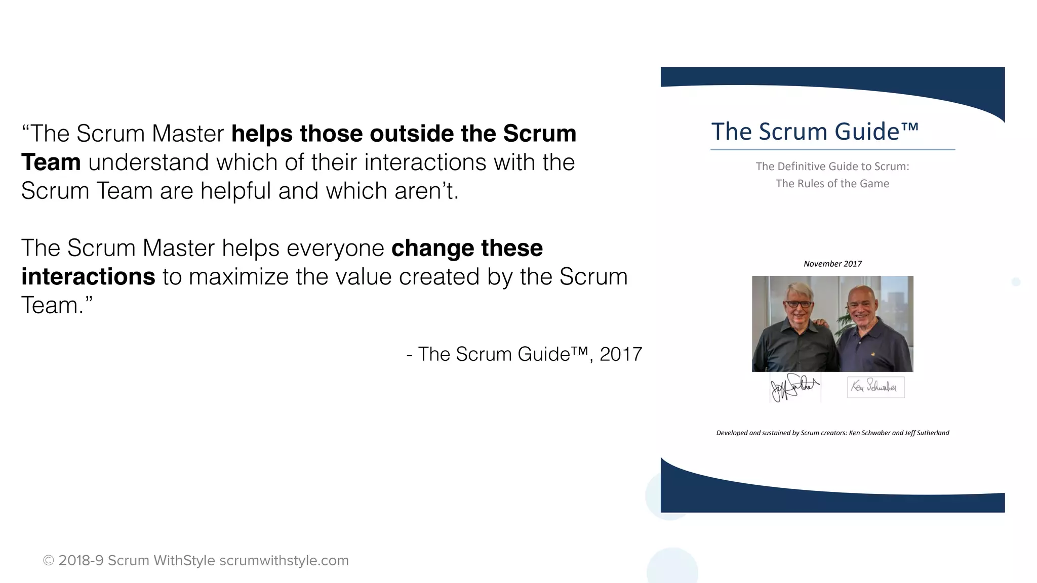 © 2018-9 Scrum WithStyle scrumwithstyle.com
“The Scrum Master helps those outside the Scrum
Team understand which of their interactions with the
Scrum Team are helpful and which aren’t.
The Scrum Master helps everyone change these
interactions to maximize the value created by the Scrum
Team.”
- The Scrum Guide™, 2017
The Scrum Guide™
The Definitive Guide to Scrum:
The Rules of the Game
November 2017
Developed and sustained by Scrum creators: Ken Schwaber and Jeff Sutherland
 