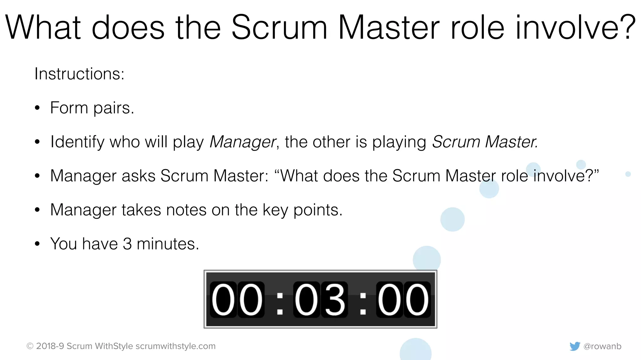 @rowanb© 2018-9 Scrum WithStyle scrumwithstyle.com
What does the Scrum Master role involve?
Instructions:
• Form pairs.
• Identify who will play Manager, the other is playing Scrum Master.
• Manager asks Scrum Master: “What does the Scrum Master role involve?”
• Manager takes notes on the key points.
• You have 3 minutes.
 