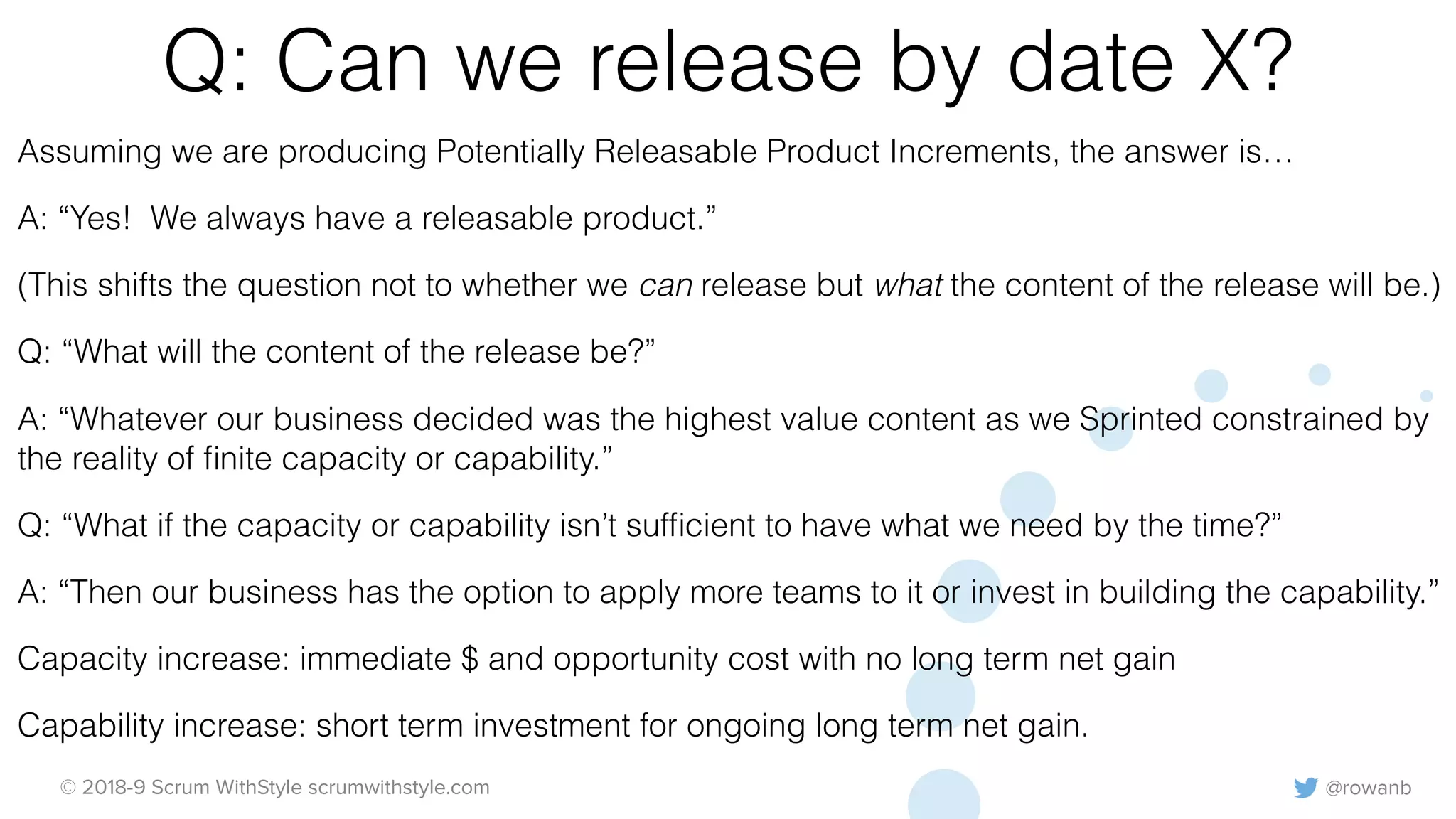 @rowanb© 2018-9 Scrum WithStyle scrumwithstyle.com
Q: Can we release by date X?
Assuming we are producing Potentially Releasable Product Increments, the answer is…
A: “Yes! We always have a releasable product.”
(This shifts the question not to whether we can release but what the content of the release will be.)
Q: “What will the content of the release be?”
A: “Whatever our business decided was the highest value content as we Sprinted constrained by
the reality of ﬁnite capacity or capability.”
Q: “What if the capacity or capability isn’t sufﬁcient to have what we need by the time?”
A: “Then our business has the option to apply more teams to it or invest in building the capability.”
Capacity increase: immediate $ and opportunity cost with no long term net gain
Capability increase: short term investment for ongoing long term net gain.
 