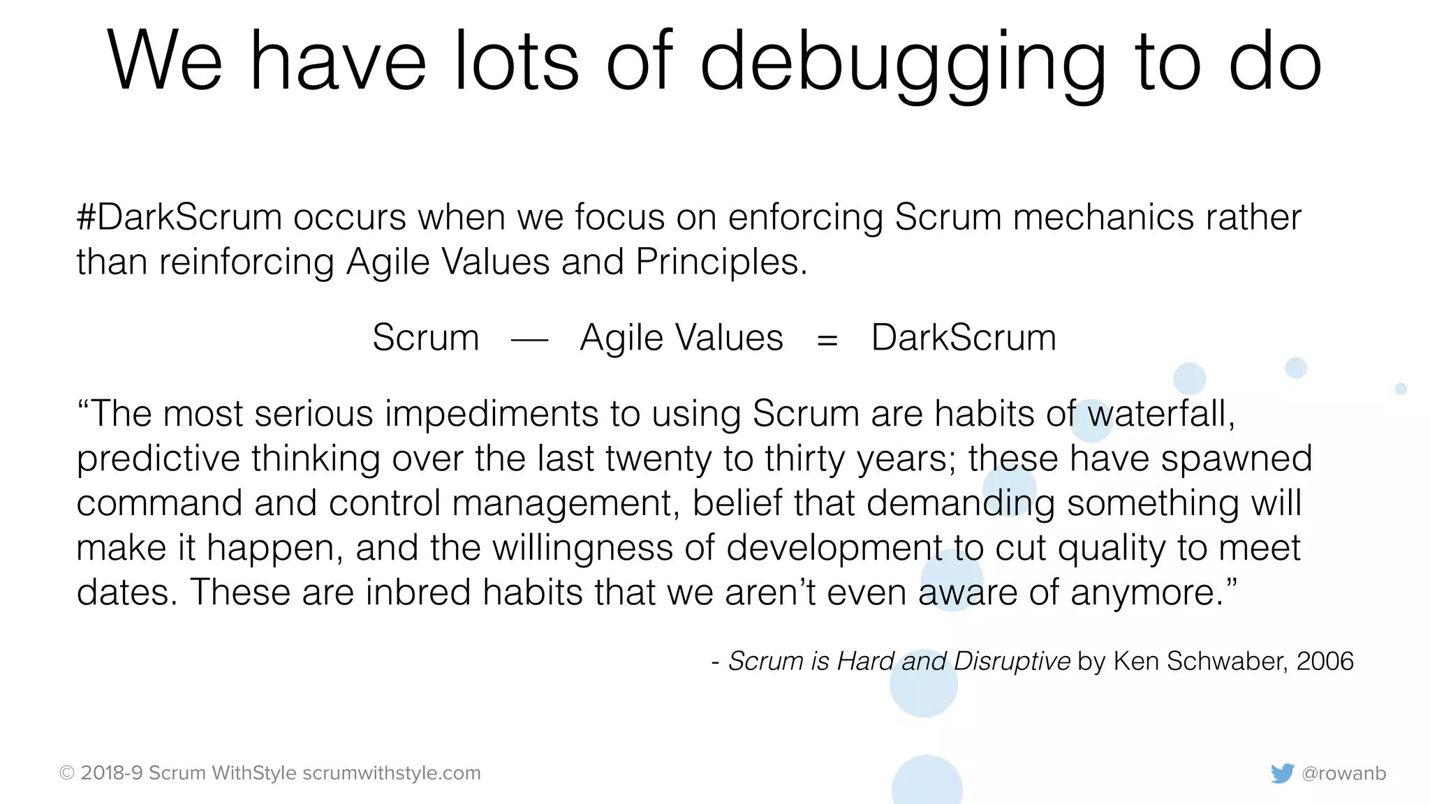 @rowanb© 2018-9 Scrum WithStyle scrumwithstyle.com
We have lots of debugging to do
#DarkScrum occurs when we focus on enforcing Scrum mechanics rather
than reinforcing Agile Values and Principles.
Scrum — Agile Values = DarkScrum
“The most serious impediments to using Scrum are habits of waterfall,
predictive thinking over the last twenty to thirty years; these have spawned
command and control management, belief that demanding something will
make it happen, and the willingness of development to cut quality to meet
dates. These are inbred habits that we aren’t even aware of anymore.”
- Scrum is Hard and Disruptive by Ken Schwaber, 2006
 