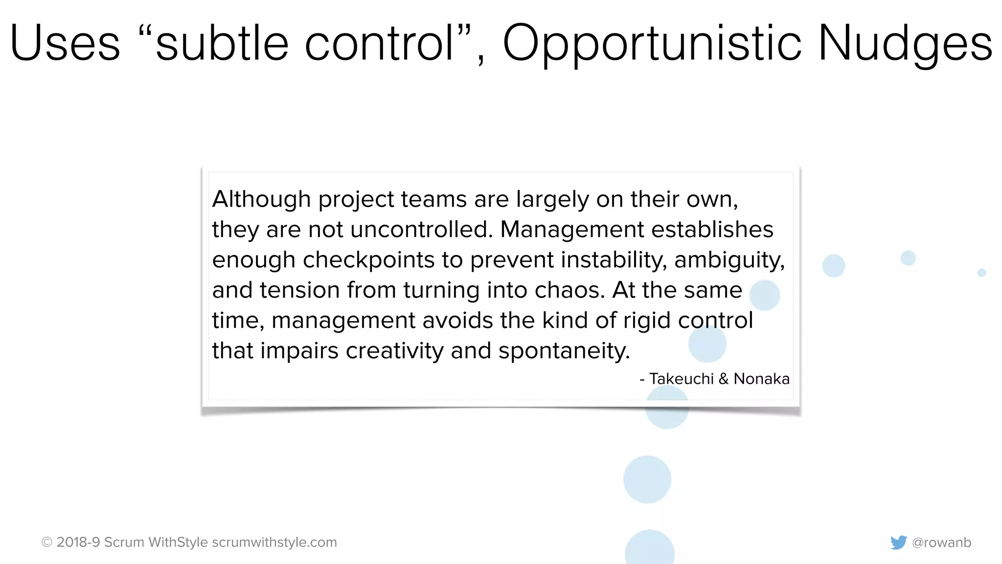@rowanb© 2018-9 Scrum WithStyle scrumwithstyle.com
Uses “subtle control”, Opportunistic Nudges
Although project teams are largely on their own,
they are not uncontrolled. Management establishes
enough checkpoints to prevent instability, ambiguity,
and tension from turning into chaos. At the same
time, management avoids the kind of rigid control
that impairs creativity and spontaneity.
- Takeuchi & Nonaka
 