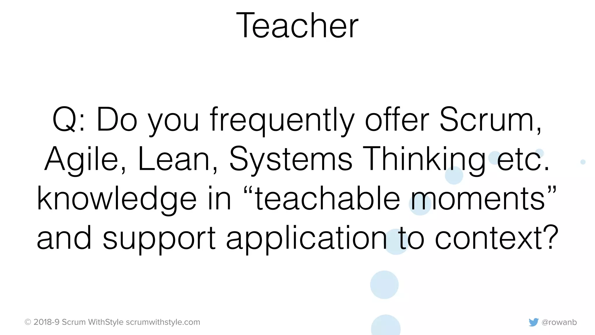 @rowanb© 2018-9 Scrum WithStyle scrumwithstyle.com
Q: Do you frequently offer Scrum,
Agile, Lean, Systems Thinking etc.
knowledge in “teachable moments”
and support application to context?
Teacher
 