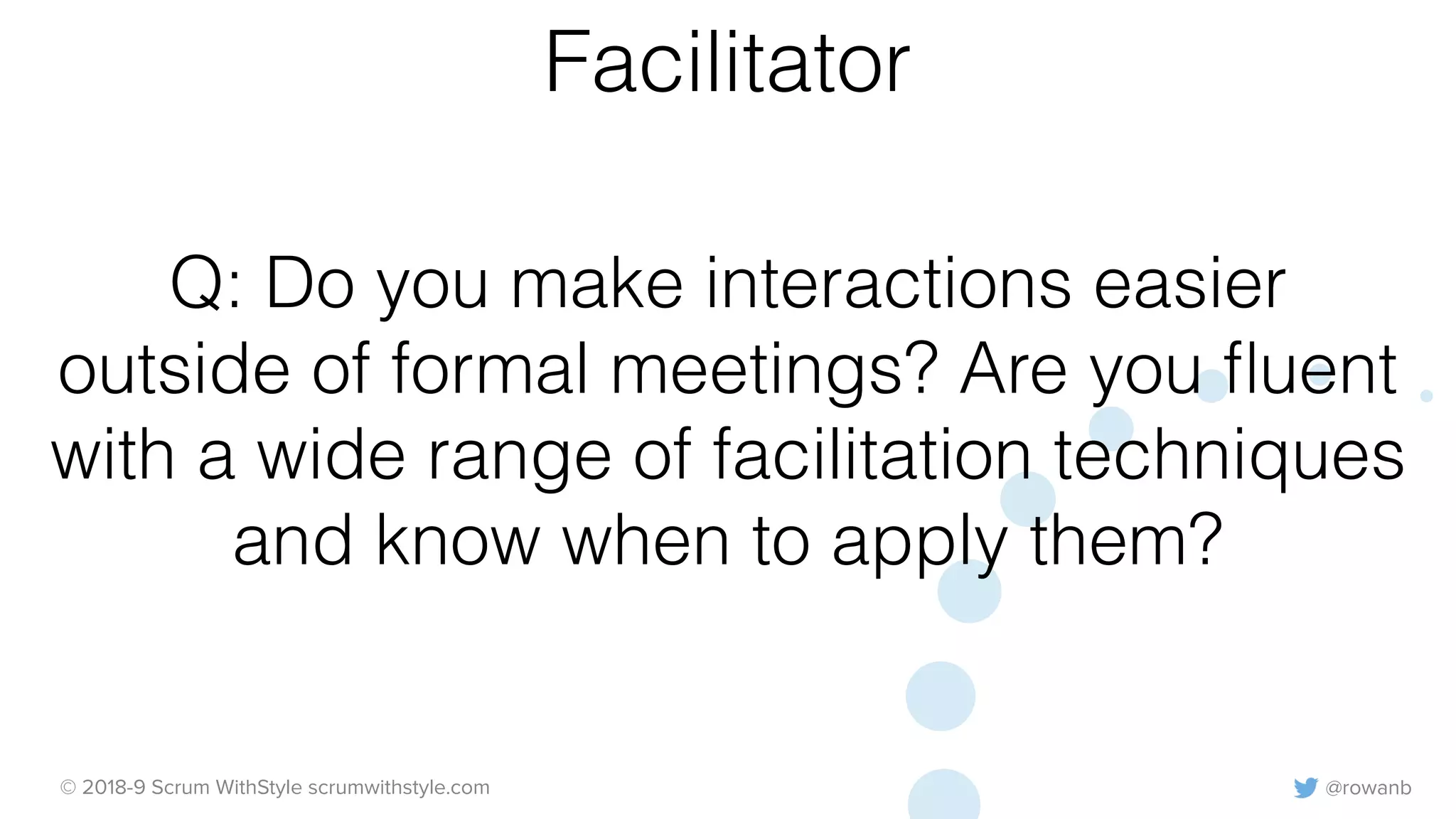 @rowanb© 2018-9 Scrum WithStyle scrumwithstyle.com
Q: Do you make interactions easier
outside of formal meetings? Are you ﬂuent
with a wide range of facilitation techniques
and know when to apply them?
Facilitator
 