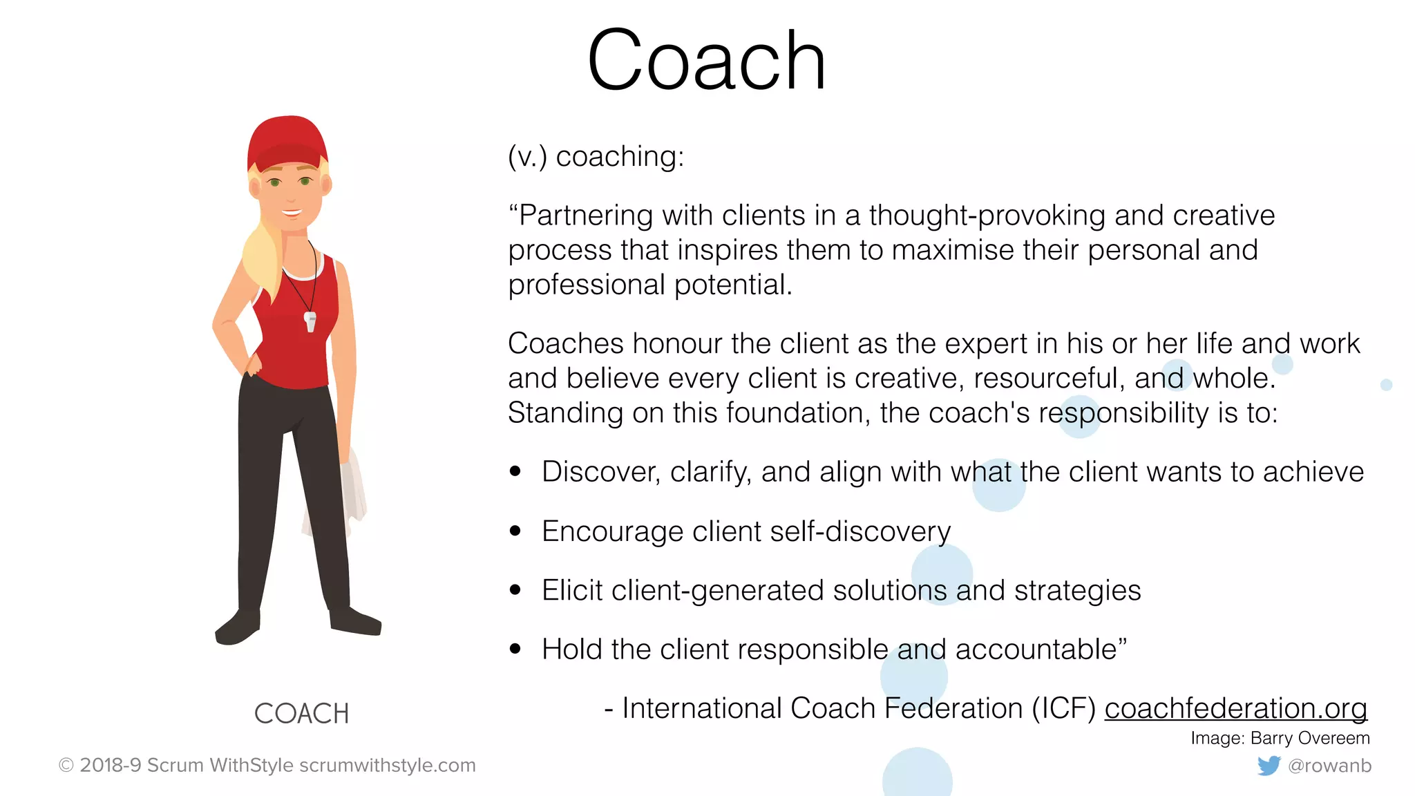 @rowanb© 2018-9 Scrum WithStyle scrumwithstyle.com
Coach
(v.) coaching:
“Partnering with clients in a thought-provoking and creative
process that inspires them to maximise their personal and
professional potential.
Coaches honour the client as the expert in his or her life and work
and believe every client is creative, resourceful, and whole.
Standing on this foundation, the coach's responsibility is to:
• Discover, clarify, and align with what the client wants to achieve
• Encourage client self-discovery
• Elicit client-generated solutions and strategies
• Hold the client responsible and accountable”
- International Coach Federation (ICF) coachfederation.org
Image: Barry Overeem
COACH
 
