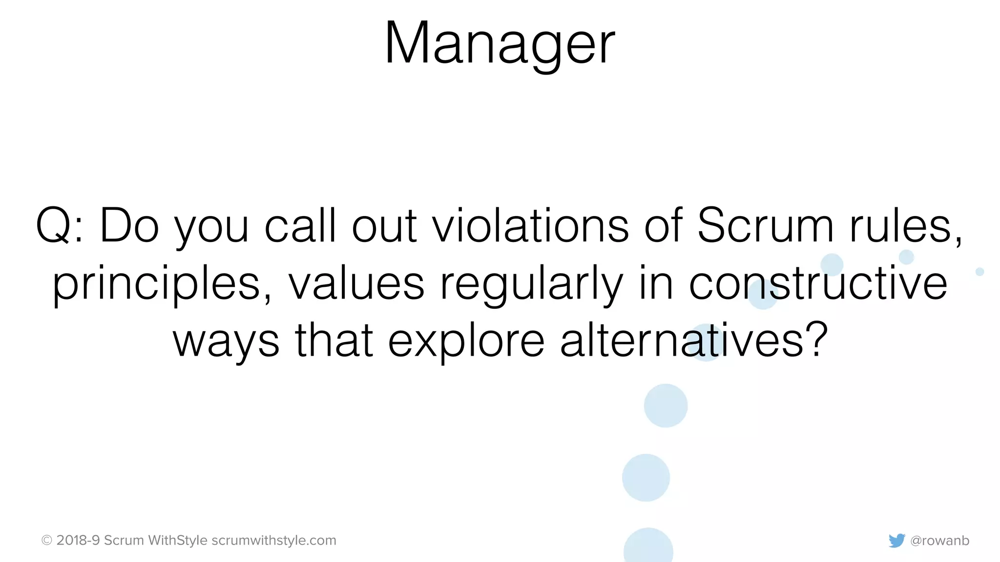 @rowanb© 2018-9 Scrum WithStyle scrumwithstyle.com
Q: Do you call out violations of Scrum rules,
principles, values regularly in constructive
ways that explore alternatives?
Manager
 