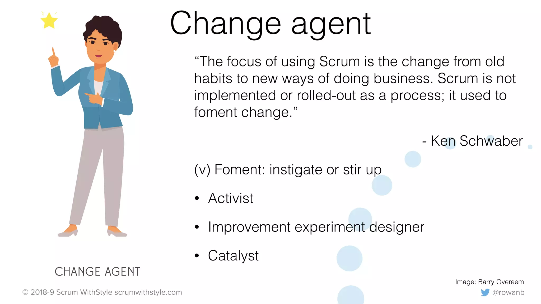 @rowanb© 2018-9 Scrum WithStyle scrumwithstyle.com
Change agent
“The focus of using Scrum is the change from old
habits to new ways of doing business. Scrum is not
implemented or rolled-out as a process; it used to
foment change.”
- Ken Schwaber
(v) Foment: instigate or stir up
• Activist
• Improvement experiment designer
• Catalyst
Image: Barry Overeem
CHANGE AGENT
 