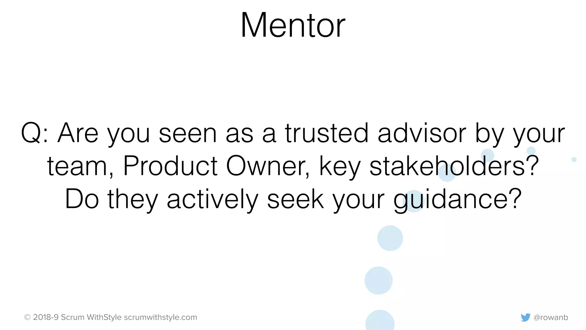 @rowanb© 2018-9 Scrum WithStyle scrumwithstyle.com
Q: Are you seen as a trusted advisor by your
team, Product Owner, key stakeholders?
Do they actively seek your guidance?
Mentor
 