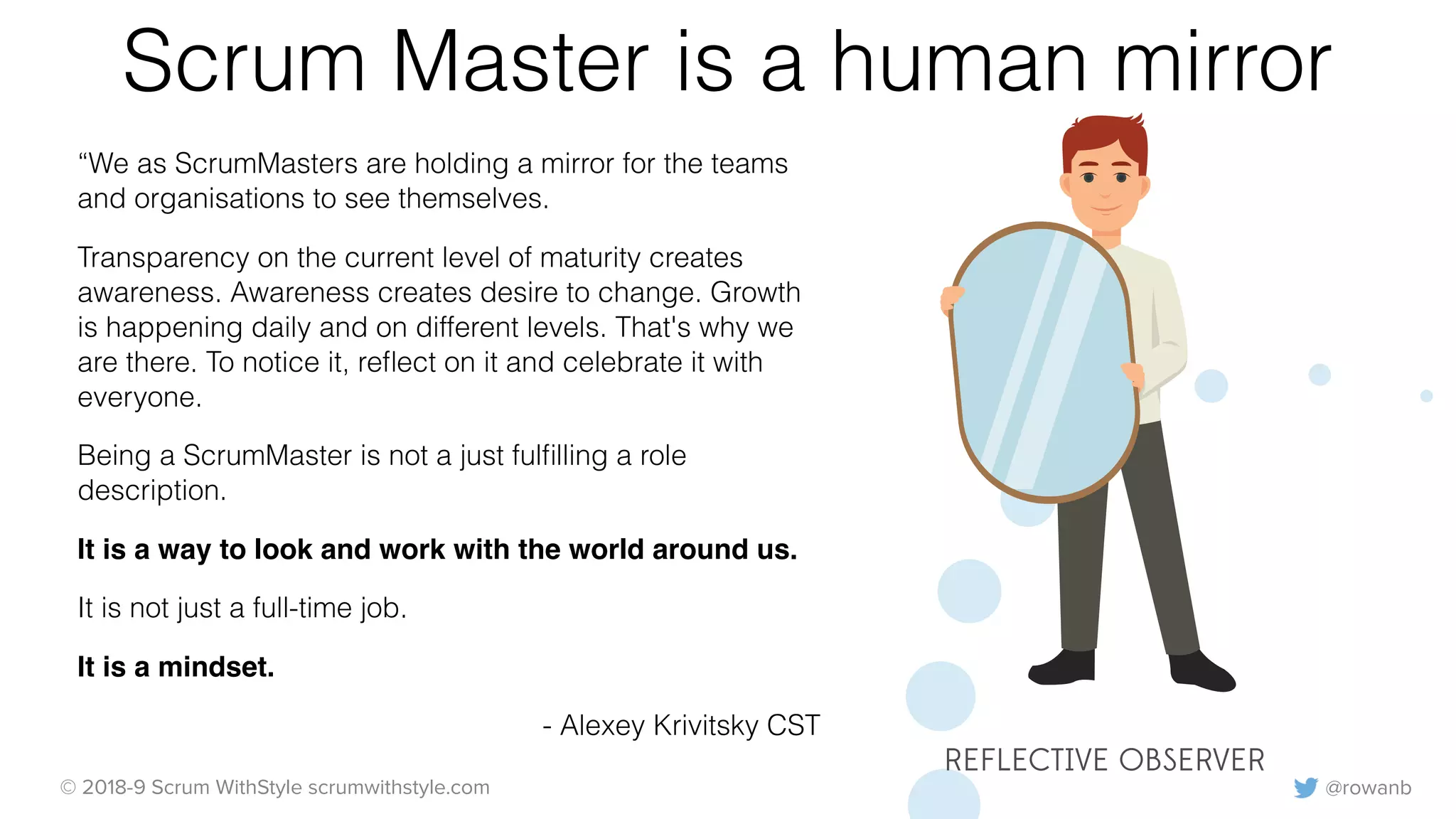 @rowanb© 2018-9 Scrum WithStyle scrumwithstyle.com
Scrum Master is a human mirror
“We as ScrumMasters are holding a mirror for the teams
and organisations to see themselves.
Transparency on the current level of maturity creates
awareness. Awareness creates desire to change. Growth
is happening daily and on different levels. That's why we
are there. To notice it, reﬂect on it and celebrate it with
everyone.
Being a ScrumMaster is not a just fulﬁlling a role
description.
It is a way to look and work with the world around us.
It is not just a full-time job.
It is a mindset.
- Alexey Krivitsky CST
REFLECTIVE OBSERVER
 