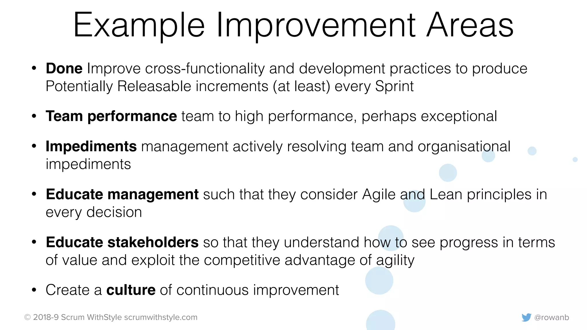 @rowanb© 2018-9 Scrum WithStyle scrumwithstyle.com
Example Improvement Areas
• Done Improve cross-functionality and development practices to produce
Potentially Releasable increments (at least) every Sprint
• Team performance team to high performance, perhaps exceptional
• Impediments management actively resolving team and organisational
impediments
• Educate management such that they consider Agile and Lean principles in
every decision
• Educate stakeholders so that they understand how to see progress in terms
of value and exploit the competitive advantage of agility
• Create a culture of continuous improvement
 