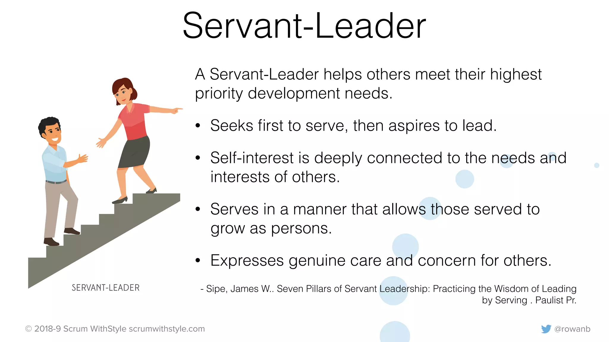 @rowanb© 2018-9 Scrum WithStyle scrumwithstyle.com
Servant-Leader
A Servant-Leader helps others meet their highest
priority development needs.
• Seeks ﬁrst to serve, then aspires to lead.
• Self-interest is deeply connected to the needs and
interests of others.
• Serves in a manner that allows those served to
grow as persons.
• Expresses genuine care and concern for others.
- Sipe, James W.. Seven Pillars of Servant Leadership: Practicing the Wisdom of Leading
by Serving . Paulist Pr.
SERVANT-LEADER
 
