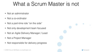 @rowanb© 2018-9 Scrum WithStyle scrumwithstyle.com
What a Scrum Master is not
• Not an administrator
• Not a co-ordinator
• Not a part-time role “on the side”
• Not only development team focused
• Not an Agile Delivery Manager / Lead
• Not a Project Manager
• Not responsible for delivery progress
 