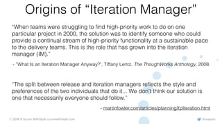@rowanb© 2018-9 Scrum WithStyle scrumwithstyle.com
Origins of “Iteration Manager”
“When teams were struggling to ﬁnd high-priority work to do on one
particular project in 2000, the solution was to identify someone who could
provide a continual stream of high-priority functionality at a sustainable pace
to the delivery teams. This is the role that has grown into the iteration
manager (IM).”
- ”What Is an Iteration Manager Anyway?", Tiffany Lentz, The ThoughWorks Anthology, 2008.
“The split between release and iteration managers reﬂects the style and
preferences of the two individuals that do it... We don't think our solution is
one that necessarily everyone should follow.”
- martinfowler.com/articles/planningXpIteration.html
 