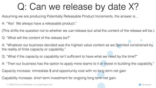 @rowanb© 2018-9 Scrum WithStyle scrumwithstyle.com
Q: Can we release by date X?
Assuming we are producing Potentially Releasable Product Increments, the answer is…
A: “Yes! We always have a releasable product.”
(This shifts the question not to whether we can release but what the content of the release will be.)
Q: “What will the content of the release be?”
A: “Whatever our business decided was the highest value content as we Sprinted constrained by
the reality of ﬁnite capacity or capability.”
Q: “What if the capacity or capability isn’t sufﬁcient to have what we need by the time?”
A: “Then our business has the option to apply more teams to it or invest in building the capability.”
Capacity increase: immediate $ and opportunity cost with no long term net gain
Capability increase: short term investment for ongoing long term net gain.
 