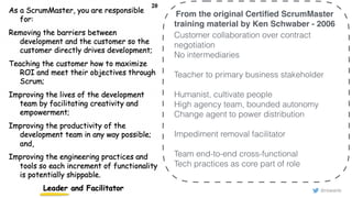 © 2018 Scrum WithStyle scrumwithstyle.com @rowanb@rowanb
From the original Certiﬁed ScrumMaster
training material by Ken Schwaber - 2006
Customer collaboration over contract
negotiation
No intermediaries
Teacher to primary business stakeholder
Humanist, cultivate people
High agency team, bounded autonomy
Change agent to power distribution
Impediment removal facilitator
Team end-to-end cross-functional
Tech practices as core part of role
 