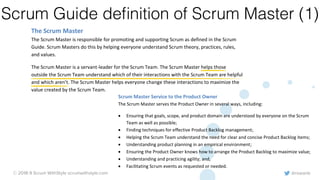 @rowanb© 2018-9 Scrum WithStyle scrumwithstyle.com
Scrum Guide deﬁnition of Scrum Master (1)
Scrum Master Service to the Product Owner
The Scrum Master serves the Product Owner in several ways, including:
• Ensuring that goals, scope, and product domain are understood by everyone on the Scrum
Team as well as possible;
• Finding techniques for effective Product Backlog management;
• Helping the Scrum Team understand the need for clear and concise Product Backlog items;
• Understanding product planning in an empirical environment;
• Ensuring the Product Owner knows how to arrange the Product Backlog to maximize value;
• Understanding and practicing agility; and,
• Facilitating Scrum events as requested or needed.
Scrum Master Service to the Development Team
©2017 Ken Schwaber and Jeff Sutherland. Offered for license under the Attribution Share-Alike license of Creative
Commons, accessible at http://creativecommons.org/licenses/by-sa/4.0/legalcode and also described in summary form
at http://creativecommons.org/licenses/by-sa/4.0/. By utilizing this Scrum Guide, you acknowledge and agree that you
have read and agree to be bound by the terms of the Attribution Share-Alike license of Creative Commons.
Page | 7
coordination. Large Development Teams generate too much complexity for an empirical process
to be useful. The Product Owner and Scrum Master roles are not included in this count unless
they are also executing the work of the Sprint Backlog.
The Scrum Master
The Scrum Master is responsible for promoting and supporting Scrum as defined in the Scrum
Guide. Scrum Masters do this by helping everyone understand Scrum theory, practices, rules,
and values.
The Scrum Master is a servant-leader for the Scrum Team. The Scrum Master helps those
outside the Scrum Team understand which of their interactions with the Scrum Team are helpful
and which aren’t. The Scrum Master helps everyone change these interactions to maximize the
value created by the Scrum Team.
 
