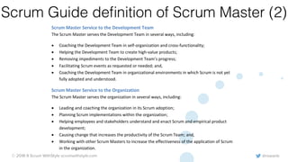 @rowanb© 2018-9 Scrum WithStyle scrumwithstyle.com
Scrum Guide deﬁnition of Scrum Master (2)
• Ensuring the Product Owner knows how to arrange the Product Backlog to maximize value;
• Understanding and practicing agility; and,
• Facilitating Scrum events as requested or needed.
Scrum Master Service to the Development Team
The Scrum Master serves the Development Team in several ways, including:
• Coaching the Development Team in self-organization and cross-functionality;
• Helping the Development Team to create high-value products;
• Removing impediments to the Development Team’s progress;
• Facilitating Scrum events as requested or needed; and,
• Coaching the Development Team in organizational environments in which Scrum is not yet
fully adopted and understood.
Scrum Master Service to the Organization
The Scrum Master serves the organization in several ways, including:
• Leading and coaching the organization in its Scrum adoption;
• Planning Scrum implementations within the organization;
• Helping employees and stakeholders understand and enact Scrum and empirical product
development;
• Causing change that increases the productivity of the Scrum Team; and,
• Working with other Scrum Masters to increase the effectiveness of the application of Scrum
in the organization.
 