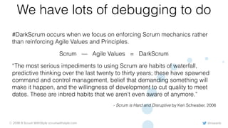 @rowanb© 2018-9 Scrum WithStyle scrumwithstyle.com
We have lots of debugging to do
#DarkScrum occurs when we focus on enforcing Scrum mechanics rather
than reinforcing Agile Values and Principles.
Scrum — Agile Values = DarkScrum
“The most serious impediments to using Scrum are habits of waterfall,
predictive thinking over the last twenty to thirty years; these have spawned
command and control management, belief that demanding something will
make it happen, and the willingness of development to cut quality to meet
dates. These are inbred habits that we aren’t even aware of anymore.”
- Scrum is Hard and Disruptive by Ken Schwaber, 2006
 