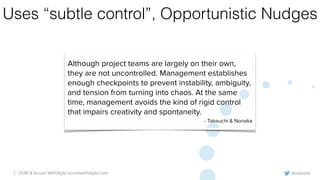 @rowanb© 2018-9 Scrum WithStyle scrumwithstyle.com
Uses “subtle control”, Opportunistic Nudges
Although project teams are largely on their own,
they are not uncontrolled. Management establishes
enough checkpoints to prevent instability, ambiguity,
and tension from turning into chaos. At the same
time, management avoids the kind of rigid control
that impairs creativity and spontaneity.
- Takeuchi & Nonaka
 