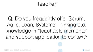 @rowanb© 2018-9 Scrum WithStyle scrumwithstyle.com
Q: Do you frequently offer Scrum,
Agile, Lean, Systems Thinking etc.
knowledge in “teachable moments”
and support application to context?
Teacher
 