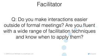 @rowanb© 2018-9 Scrum WithStyle scrumwithstyle.com
Q: Do you make interactions easier
outside of formal meetings? Are you ﬂuent
with a wide range of facilitation techniques
and know when to apply them?
Facilitator
 