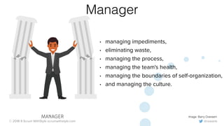 @rowanb© 2018-9 Scrum WithStyle scrumwithstyle.com
Manager
• managing impediments,
• eliminating waste,
• managing the process,
• managing the team's health,
• managing the boundaries of self-organization,
• and managing the culture.
Image: Barry OvereemMANAGER
 