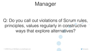 @rowanb© 2018-9 Scrum WithStyle scrumwithstyle.com
Q: Do you call out violations of Scrum rules,
principles, values regularly in constructive
ways that explore alternatives?
Manager
 