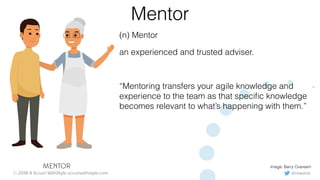 @rowanb© 2018-9 Scrum WithStyle scrumwithstyle.com
Mentor
(n) Mentor
an experienced and trusted adviser.
“Mentoring transfers your agile knowledge and
experience to the team as that speciﬁc knowledge
becomes relevant to what’s happening with them.”
Image: Barry OvereemMENTOR
 
