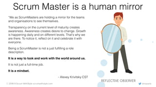 @rowanb© 2018-9 Scrum WithStyle scrumwithstyle.com
Scrum Master is a human mirror
“We as ScrumMasters are holding a mirror for the teams
and organisations to see themselves.
Transparency on the current level of maturity creates
awareness. Awareness creates desire to change. Growth
is happening daily and on different levels. That's why we
are there. To notice it, reﬂect on it and celebrate it with
everyone.
Being a ScrumMaster is not a just fulﬁlling a role
description.
It is a way to look and work with the world around us.
It is not just a full-time job.
It is a mindset.
- Alexey Krivitsky CST
REFLECTIVE OBSERVER
 