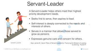 @rowanb© 2018-9 Scrum WithStyle scrumwithstyle.com
Servant-Leader
A Servant-Leader helps others meet their highest
priority development needs.
• Seeks ﬁrst to serve, then aspires to lead.
• Self-interest is deeply connected to the needs and
interests of others.
• Serves in a manner that allows those served to
grow as persons.
• Expresses genuine care and concern for others.
- Sipe, James W.. Seven Pillars of Servant Leadership: Practicing the Wisdom of Leading
by Serving . Paulist Pr.
SERVANT-LEADER
 
