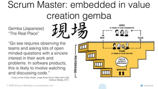 @rowanb© 2018-9 Scrum WithStyle scrumwithstyle.com
Scrum Master: embedded in value
creation gemba
Gemba (Japanese)
“The Real Place”
“Go see requires observing the
teams and asking lots of open
minded questions with a sincere
interest in their work and
problems. In software products,
this is likely to involve watching
and discussing code.”
- Craig Larman & Bas Vodde, Large-Scale Scrum: More with LeSS,
Addison Wesley, 2017.
 
