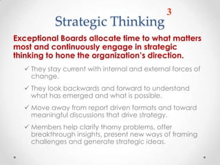 3
           Strategic Thinking
Exceptional Boards allocate time to what matters
most and continuously engage in strategic
thinking to hone the organization’s direction.
   They stay current with internal and external forces of
    change.
   They look backwards and forward to understand
    what has emerged and what is possible.
   Move away from report driven formats and toward
    meaningful discussions that drive strategy.
   Members help clarify thorny problems, offer
    breakthrough insights, present new ways of framing
    challenges and generate strategic ideas.
 