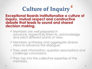 4
          Culture of Inquiry
Exceptional Boards institutionalize a culture of
inquiry, mutual respect and constructive
debate that leads to sound and shared
decision making.
   Members are well prepared in
    advance, respectfully listen to, acknowledge
    and solicit different points of view.
   Members synthesize and aggregate diverse
    views to advance the dialogue.
   They seek information, question assumptions and
    challenge conclusions.
   They tap into the collective expertise of the
    members.
 