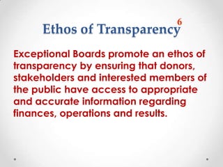 6
     Ethos of Transparency
Exceptional Boards promote an ethos of
transparency by ensuring that donors,
stakeholders and interested members of
the public have access to appropriate
and accurate information regarding
finances, operations and results.
 