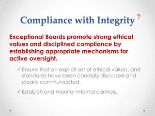 7
   Compliance with Integrity
Exceptional Boards promote strong ethical
values and disciplined compliance by
establishing appropriate mechanisms for
active oversight.
   Ensure that an explicit set of ethical values. and
    standards have been candidly discussed and
    clearly communicated.
   Establish and monitor internal controls.
 