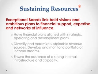 8
       Sustaining Resources
Exceptional Boards link bold visions and
ambitious plans to financial support, expertise
and networks of influence.
  o Have financial plans aligned with strategic,
    operating and development plans.
  o Diversify and maximize sustainable revenue
    sources. Develop and monitor a portfolio of
    income streams.
  o Ensure the existence of a strong internal
    infrastructure and capacity.
 