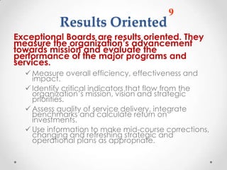 9
           Results Oriented
Exceptional Boards are results oriented. They
measure the organization’s advancement
towards mission and evaluate the
performance of the major programs and
services.
   Measure overall efficiency, effectiveness and
    impact.
   Identify critical indicators that flow from the
    organization’s mission, vision and strategic
    priorities.
   Assess quality of service delivery, integrate
    benchmarks and calculate return on
    investments.
   Use information to make mid-course corrections,
    changing and refreshing strategic and
    operational plans as appropriate.
 