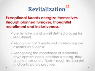 12
             Revitalization
Exceptional Boards energize themselves
through planned turnover, thoughtful
recruitment and inclusiveness.
   Use term limits and a well defined process for
    recruitment.
   Recognize that diversity and inclusiveness are
    essential for success.
   Recognizing the importance of leadership
    development and succession planning, they
    groom chairs and officers through transparent
    and participatory practices.
 