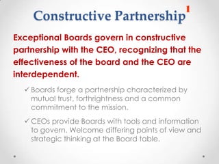 Constructive Partnership
Exceptional Boards govern in constructive
partnership with the CEO, recognizing that the
effectiveness of the board and the CEO are
interdependent.
   Boards forge a partnership characterized by
    mutual trust, forthrightness and a common
    commitment to the mission.
   CEOs provide Boards with tools and information
    to govern. Welcome differing points of view and
    strategic thinking at the Board table.
 