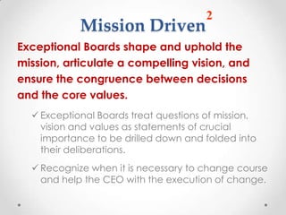 2
            Mission Driven
Exceptional Boards shape and uphold the
mission, articulate a compelling vision, and
ensure the congruence between decisions
and the core values.
   Exceptional Boards treat questions of mission,
    vision and values as statements of crucial
    importance to be drilled down and folded into
    their deliberations.
   Recognize when it is necessary to change course
    and help the CEO with the execution of change.
 