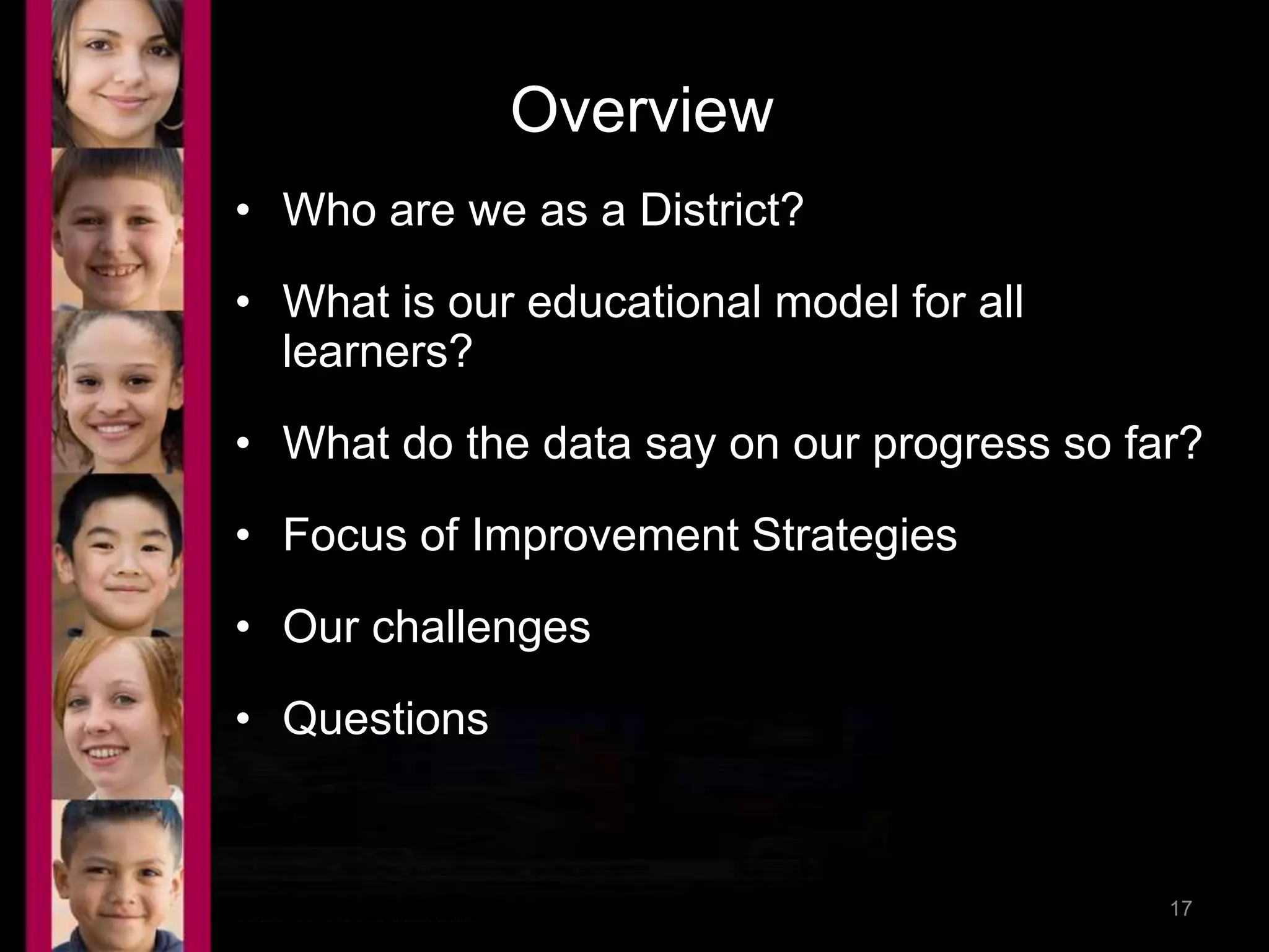 Overview 
• Who are we as a District? 
• What is our educational model for all 
learners? 
• What do the data say on our progress so far? 
• Focus of Improvement Strategies 
• Our challenges 
• Questions 
9/17/2014 9:02 PM 17 
 