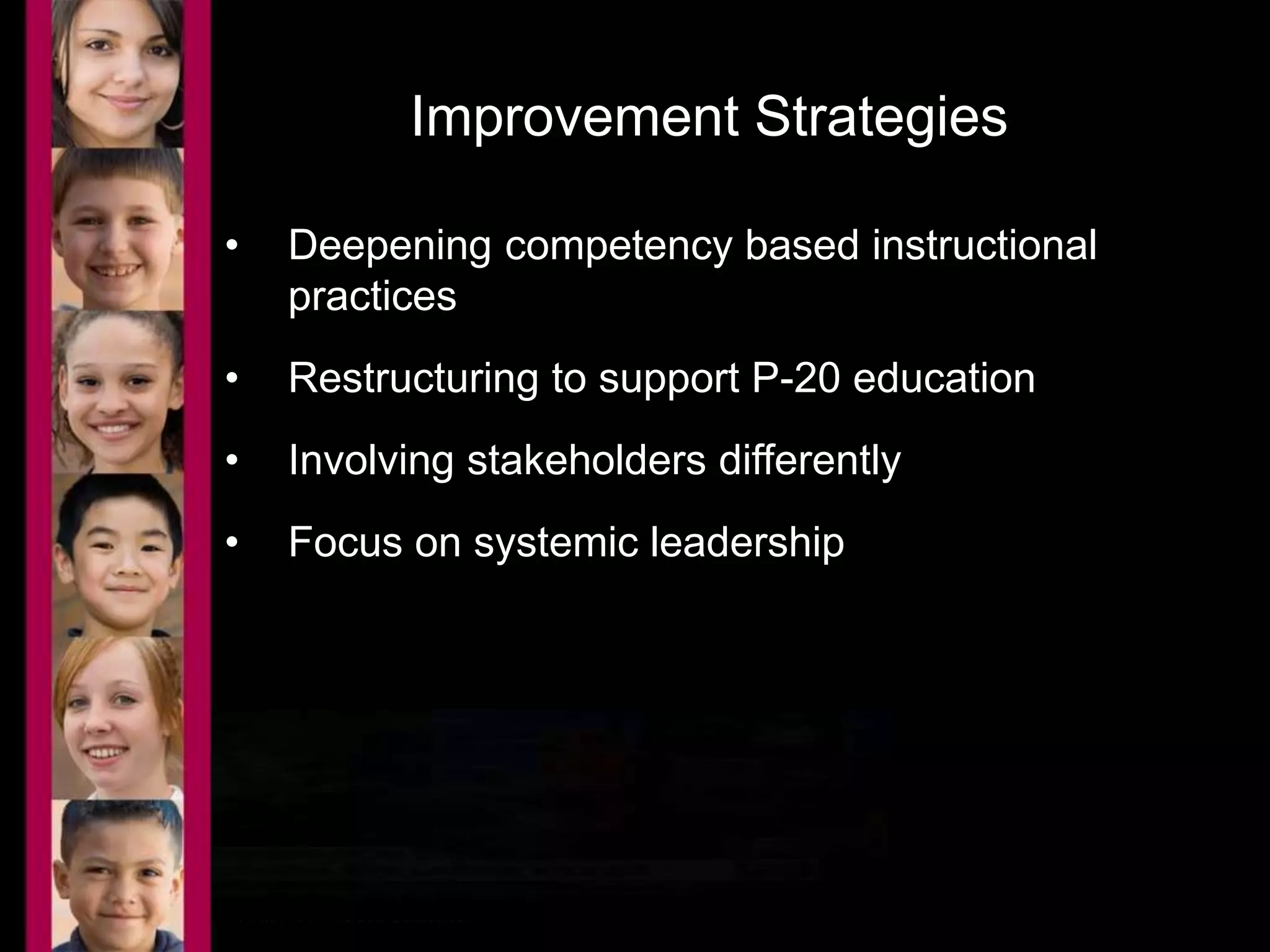Improvement Strategies 
• Deepening competency based instructional 
practices 
• Restructuring to support P-20 education 
• Involving stakeholders differently 
• Focus on systemic leadership 
 