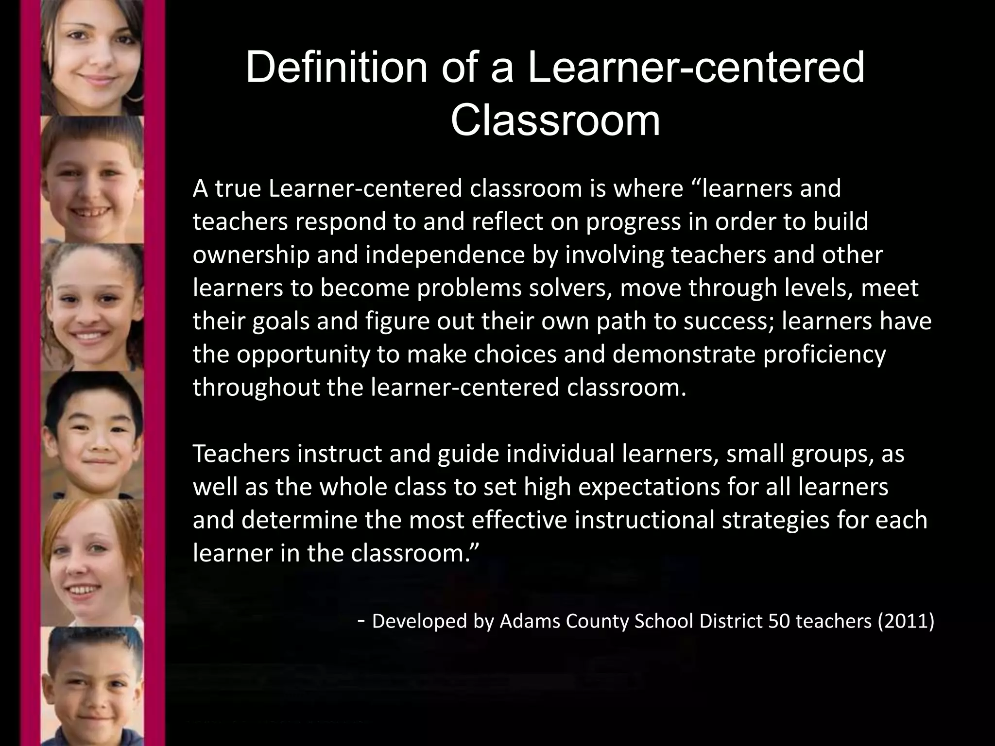 Definition of a Learner-centered 
Classroom 
A true Learner-centered classroom is where “learners and 
teachers respond to and reflect on progress in order to build 
ownership and independence by involving teachers and other 
learners to become problems solvers, move through levels, meet 
their goals and figure out their own path to success; learners have 
the opportunity to make choices and demonstrate proficiency 
throughout the learner-centered classroom. 
Teachers instruct and guide individual learners, small groups, as 
well as the whole class to set high expectations for all learners 
and determine the most effective instructional strategies for each 
learner in the classroom.” 
- Developed by Adams County School District 50 teachers (2011) 
 