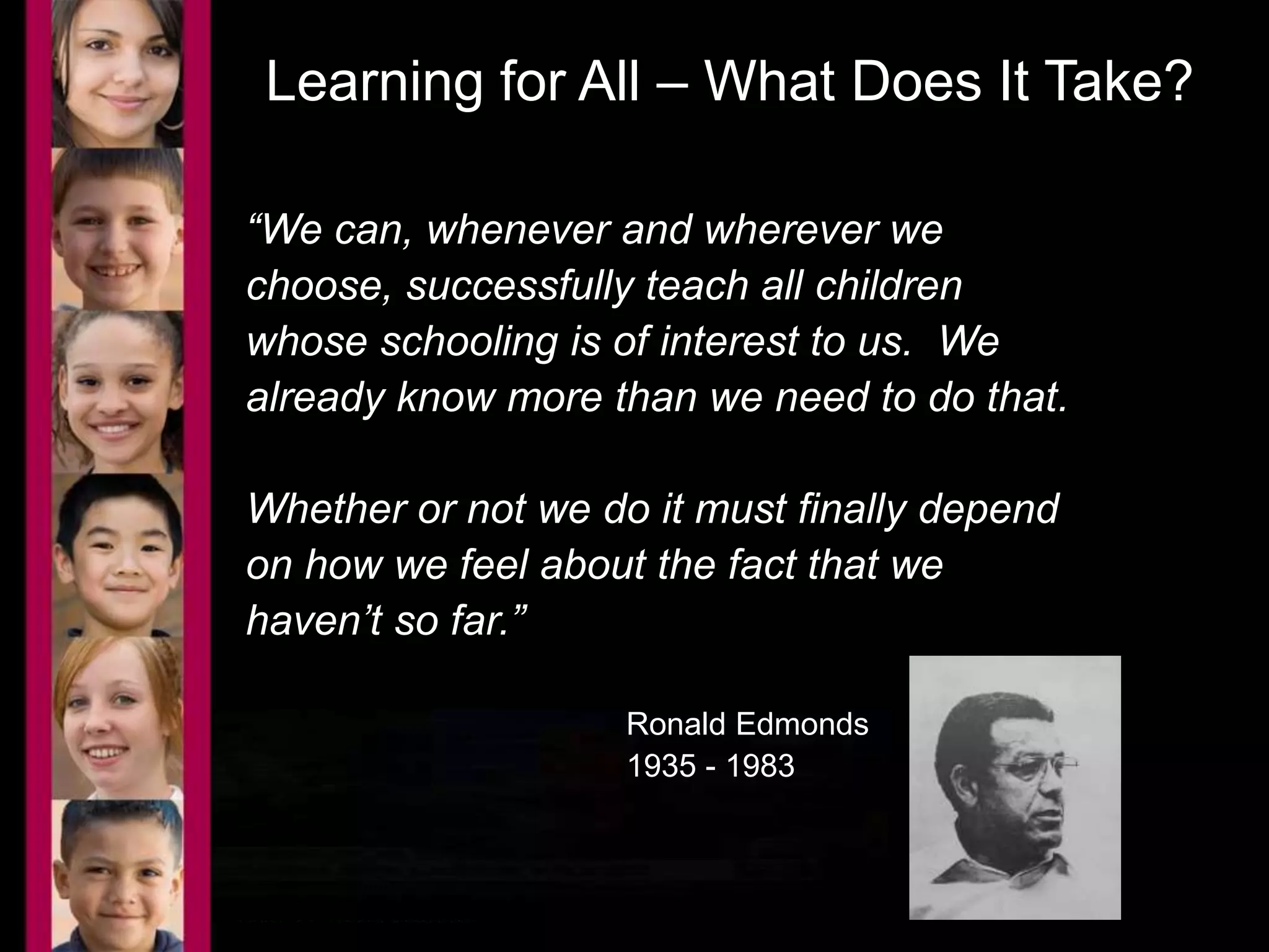 Learning for All – What Does It Take? 
“We can, whenever and wherever we 
choose, successfully teach all children 
whose schooling is of interest to us. We 
already know more than we need to do that. 
Whether or not we do it must finally depend 
on how we feel about the fact that we 
haven’t so far.” 
Ronald Edmonds 
1935 - 1983 
 