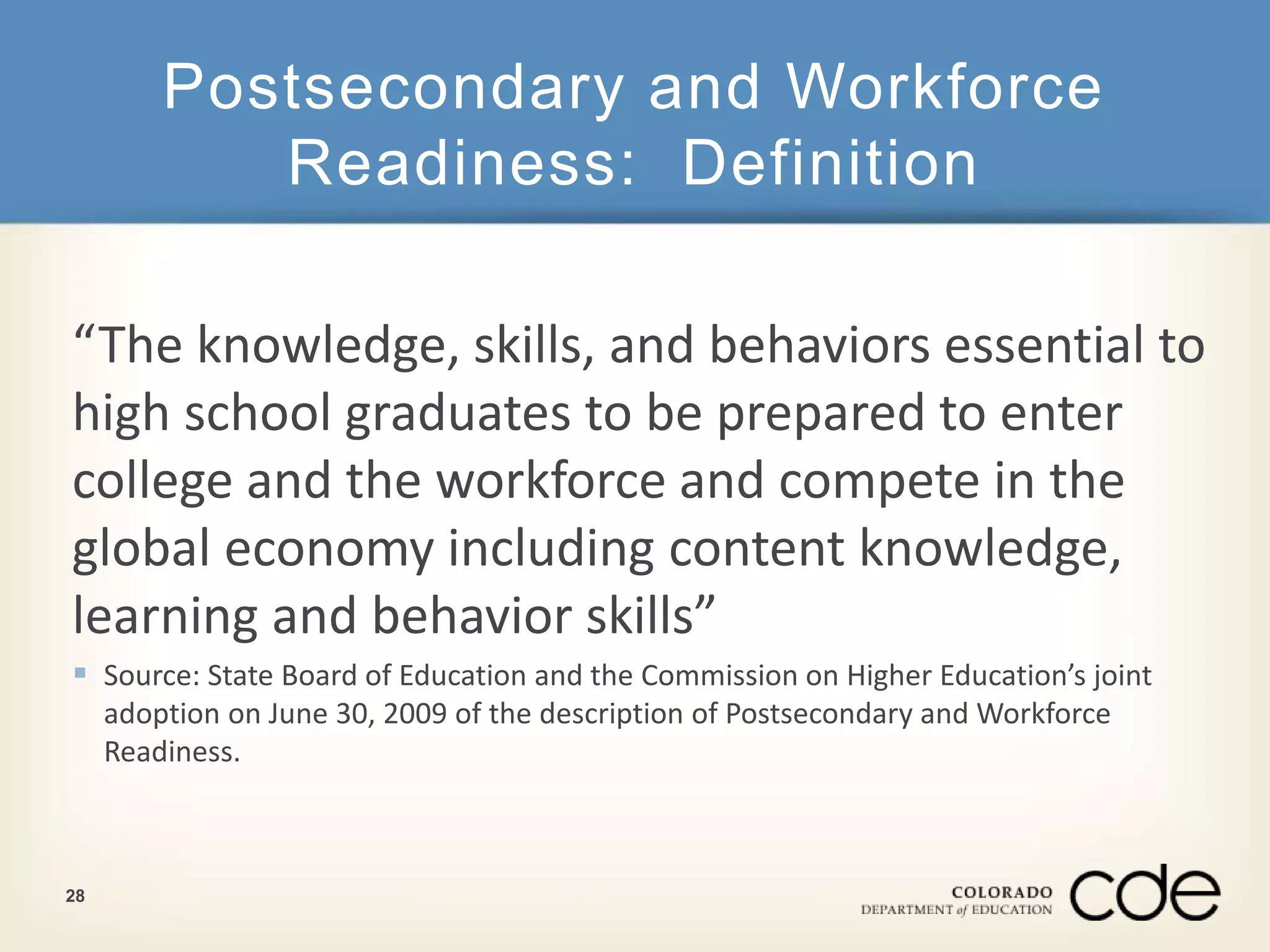 Postsecondary and Workforce 
Readiness: Definition 
“The knowledge, skills, and behaviors essential to 
high school graduates to be prepared to enter 
college and the workforce and compete in the 
global economy including content knowledge, 
learning and behavior skills” 
 Source: State Board of Education and the Commission on Higher Education’s joint 
adoption on June 30, 2009 of the description of Postsecondary and Workforce 
Readiness. 
28 
 
