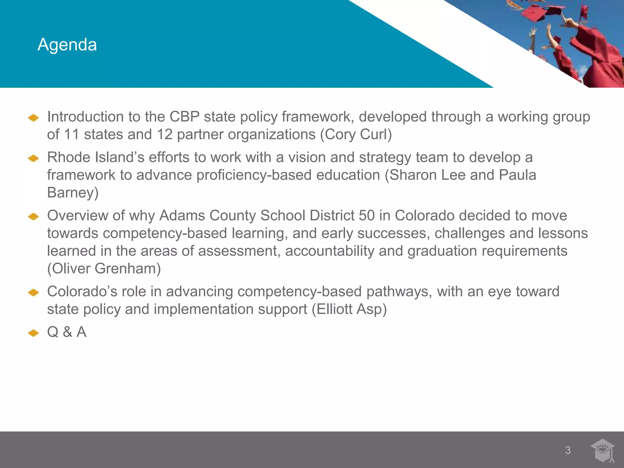 Agenda 
Introduction to the CBP state policy framework, developed through a working group 
of 11 states and 12 partner organizations (Cory Curl) 
Rhode Island’s efforts to work with a vision and strategy team to develop a 
framework to advance proficiency-based education (Sharon Lee and Paula 
Barney) 
Overview of why Adams County School District 50 in Colorado decided to move 
towards competency-based learning, and early successes, challenges and lessons 
learned in the areas of assessment, accountability and graduation requirements 
(Oliver Grenham) 
Colorado’s role in advancing competency-based pathways, with an eye toward 
state policy and implementation support (Elliott Asp) 
Q & A 
3 
 