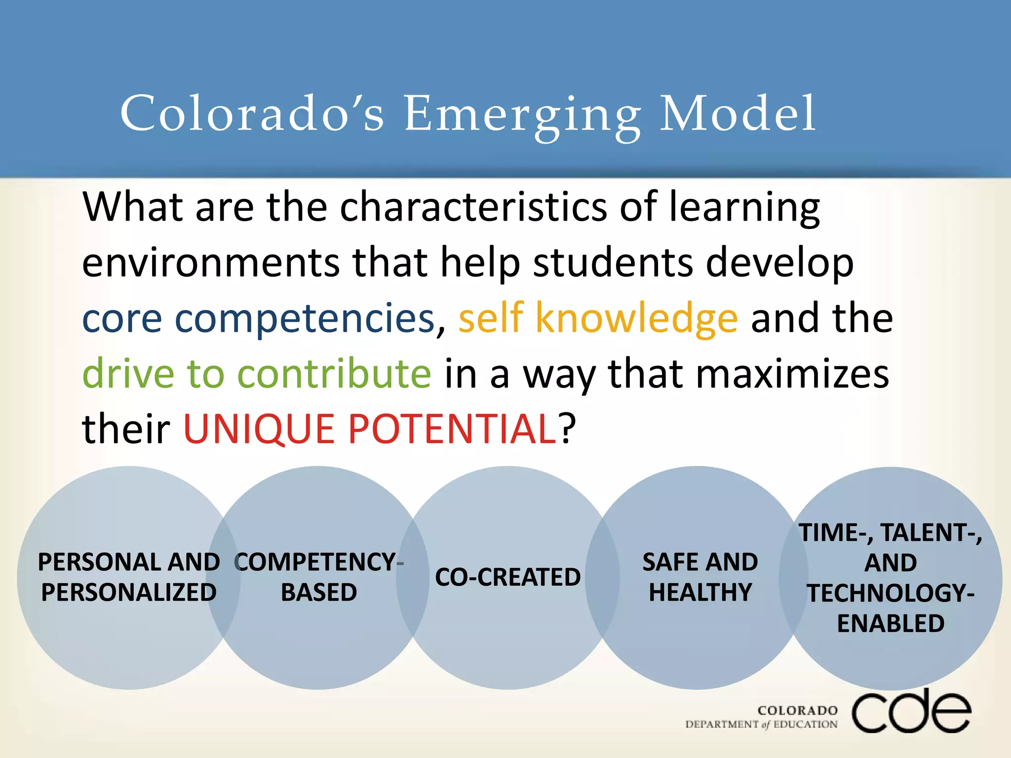 Colorado’s Emerging Model 
What are the characteristics of learning 
environments that help students develop 
core competencies, self knowledge and the 
drive to contribute in a way that maximizes 
their UNIQUE POTENTIAL? 
COMPETENCY-BASED 
SAFE AND 
HEALTHY 
PERSONAL AND 
PERSONALIZED 
CO-CREATED 
TIME-, TALENT-, 
AND 
TECHNOLOGY-ENABLED 
 