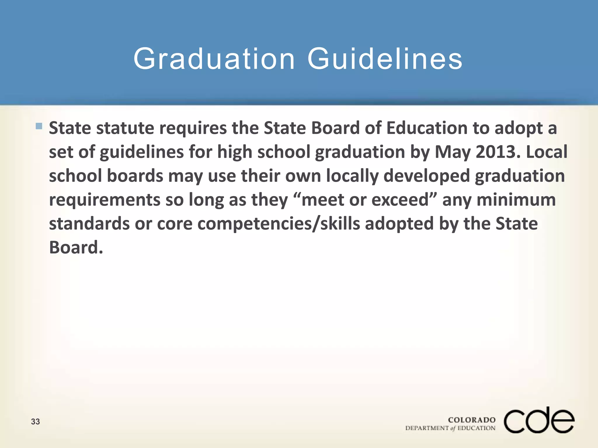 Graduation Guidelines 
 State statute requires the State Board of Education to adopt a 
set of guidelines for high school graduation by May 2013. Local 
school boards may use their own locally developed graduation 
requirements so long as they “meet or exceed” any minimum 
standards or core competencies/skills adopted by the State 
Board. 
33 
 