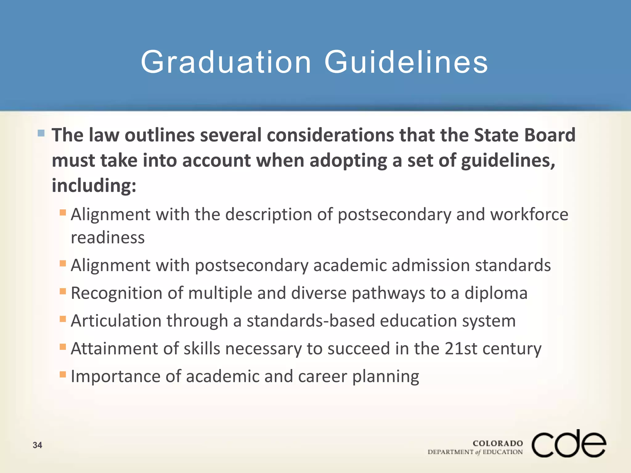Graduation Guidelines 
 The law outlines several considerations that the State Board 
must take into account when adopting a set of guidelines, 
including: 
 Alignment with the description of postsecondary and workforce 
readiness 
 Alignment with postsecondary academic admission standards 
 Recognition of multiple and diverse pathways to a diploma 
 Articulation through a standards-based education system 
 Attainment of skills necessary to succeed in the 21st century 
 Importance of academic and career planning 
34 
 