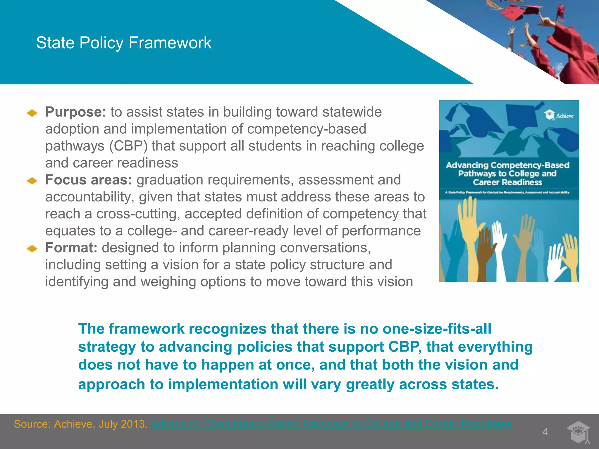 State Policy Framework 
4 
Purpose: to assist states in building toward statewide 
adoption and implementation of competency-based 
pathways (CBP) that support all students in reaching college 
and career readiness 
Focus areas: graduation requirements, assessment and 
accountability, given that states must address these areas to 
reach a cross-cutting, accepted definition of competency that 
equates to a college- and career-ready level of performance 
Format: designed to inform planning conversations, 
including setting a vision for a state policy structure and 
identifying and weighing options to move toward this vision 
The framework recognizes that there is no one-size-fits-all 
strategy to advancing policies that support CBP, that everything 
does not have to happen at once, and that both the vision and 
approach to implementation will vary greatly across states. 
Source: Achieve. July 2013. Advancing Competency-Based Pathways to College and Career Readiness 
 
